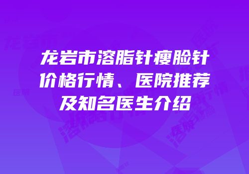 龙岩市溶脂针瘦脸针价格行情、医院推荐及知名医生介绍