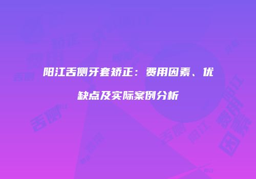 阳江舌侧牙套矫正：费用因素、优缺点及实际案例分析