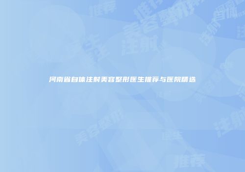 河南省自体注射美容整形医生推荐与医院精选