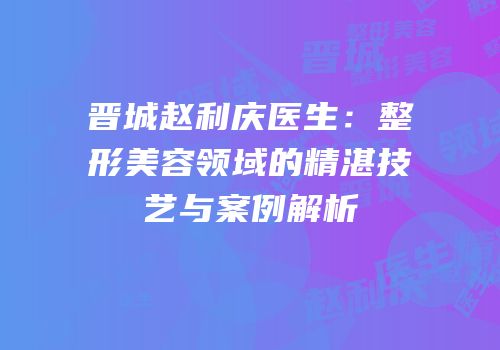 晋城赵利庆医生：整形美容领域的精湛技艺与案例解析