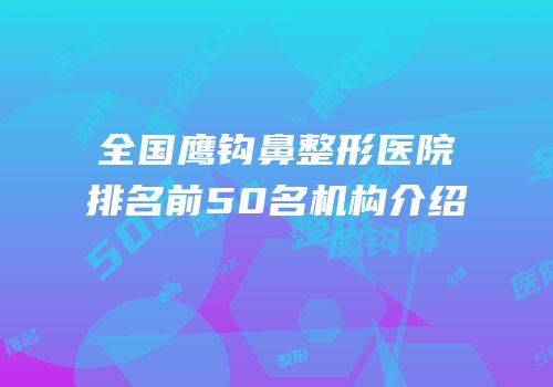 全国鹰钩鼻整形医院排名前50名机构介绍