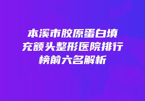 本溪市胶原蛋白填充额头整形医院排行榜前六名解析