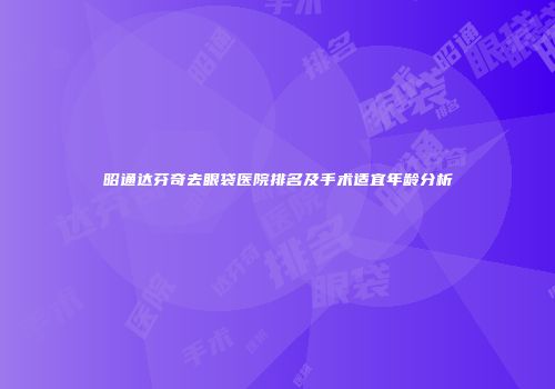 昭通达芬奇去眼袋医院排名及手术适宜年龄分析