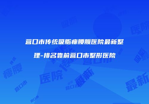 营口市传统吸脂瘦腰腹医院最新整理-排名靠前营口市整形医院