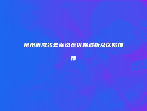 泉州市激光去雀斑疼价格透析及医院推荐