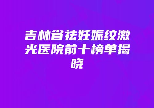 吉林省祛妊娠纹激光医院前十榜单揭晓