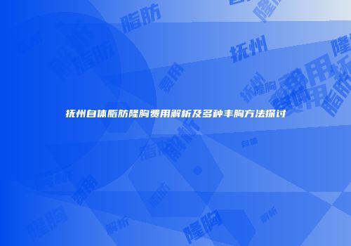 抚州自体脂肪隆胸费用解析及多种丰胸方法探讨