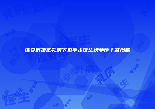 淮安市矫正乳房下垂手术医生榜单前十名揭晓