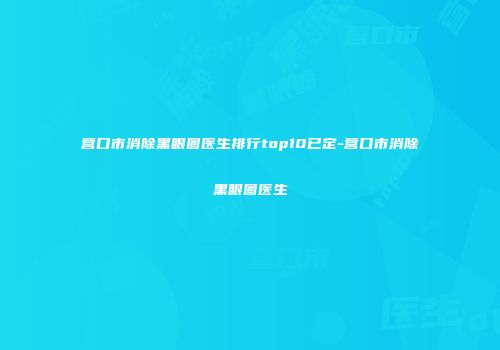 营口市消除黑眼圈医生排行top10已定-营口市消除黑眼圈医生