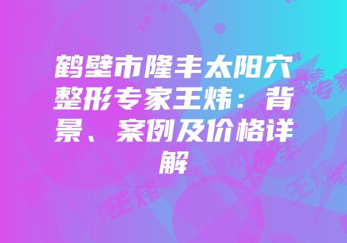 鹤壁市隆丰太阳穴整形专家王炜：背景、案例及价格详解