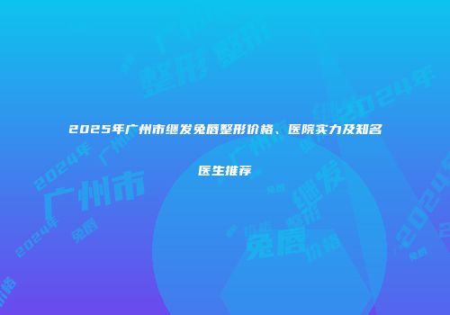 2025年广州市继发兔唇整形价格、医院实力及知名医生推荐