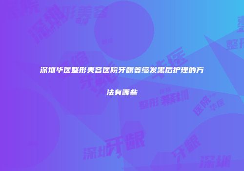 深圳华医整形美容医院牙龈萎缩发黑后护理的方法有哪些