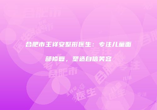 合肥市王祥安整形医生：专注儿童面部修复，塑造自信笑容
