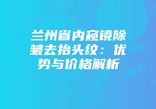 兰州省内窥镜除皱去抬头纹：优势与价格解析