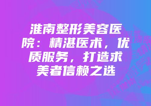 淮南整形美容医院：精湛医术，优质服务，打造求美者信赖之选