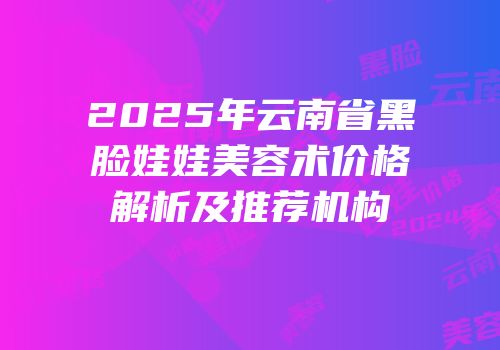 2025年云南省黑脸娃娃美容术价格解析及推荐机构