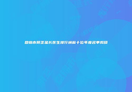 盘锦市阴茎延长医生排行榜前十位年度名单揭晓