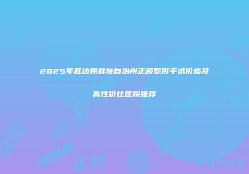 2025年延边朝鲜族自治州正颌整形手术价格及高性价比医院推荐