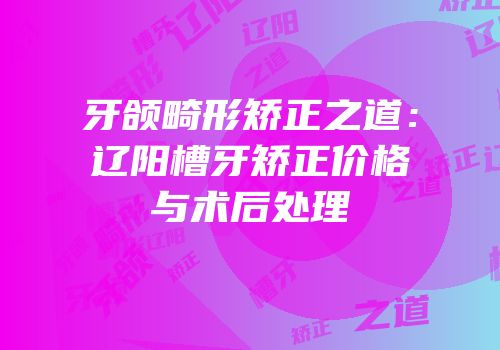 牙颌畸形矫正之道：辽阳槽牙矫正价格与术后处理