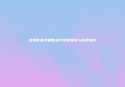 宜昌市磨牙根管治疗医院推荐与选择指南
