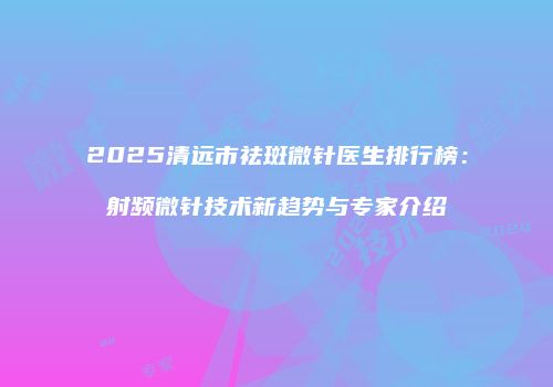 2025清远市祛斑微针医生排行榜：射频微针技术新趋势与专家介绍