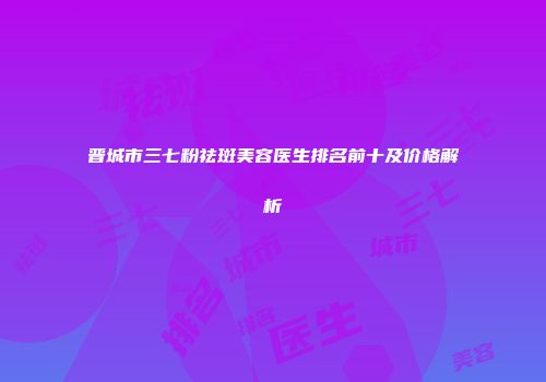 晋城市三七粉祛斑美容医生排名前十及价格解析