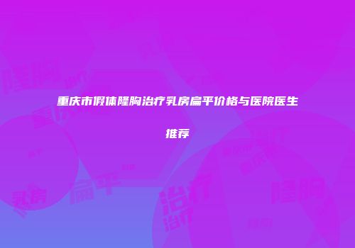 重庆市假体隆胸治疗乳房扁平价格与医院医生推荐