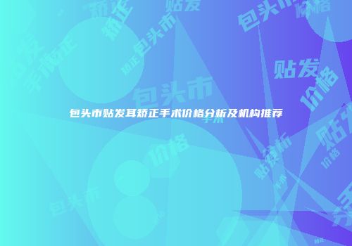 包头市贴发耳矫正手术价格分析及机构推荐