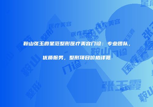 鞍山张玉霞星范整形医疗美容门诊：专业团队，优质服务，整形项目价格详览
