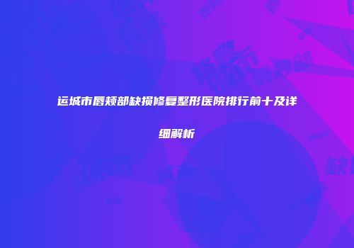 运城市唇颊部缺损修复整形医院排行前十及详细解析