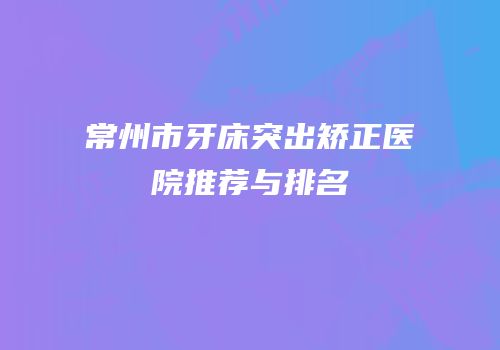 常州市牙床突出矫正医院推荐与排名