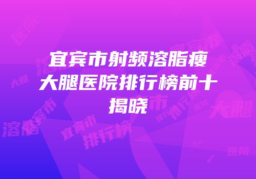 宜宾市射频溶脂瘦大腿医院排行榜前十揭晓