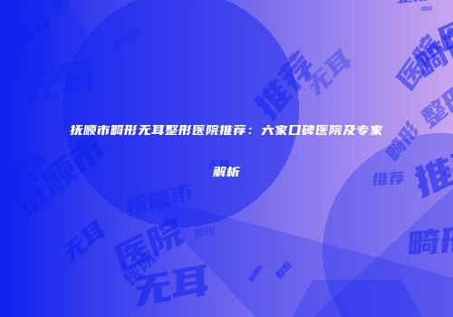 抚顺市畸形无耳整形医院推荐：六家口碑医院及专家解析