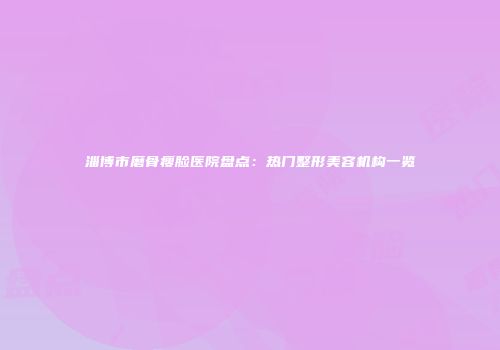 淄博市磨骨瘦脸医院盘点：热门整形美容机构一览