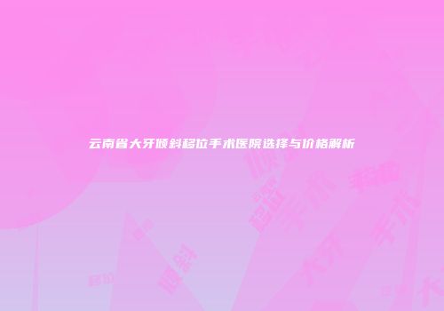 云南省大牙倾斜移位手术医院选择与价格解析