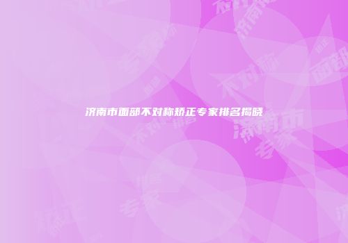 济南市面部不对称矫正专家排名揭晓