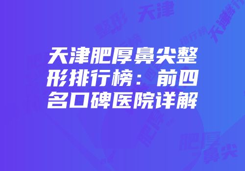 天津肥厚鼻尖整形排行榜：前四名口碑医院详解