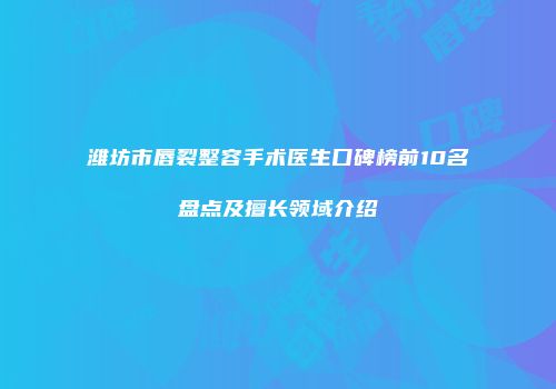 潍坊市唇裂整容手术医生口碑榜前10名盘点及擅长领域介绍