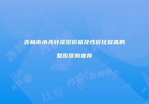 吉林市水光针淡斑价格及性价比较高的整形医院推荐