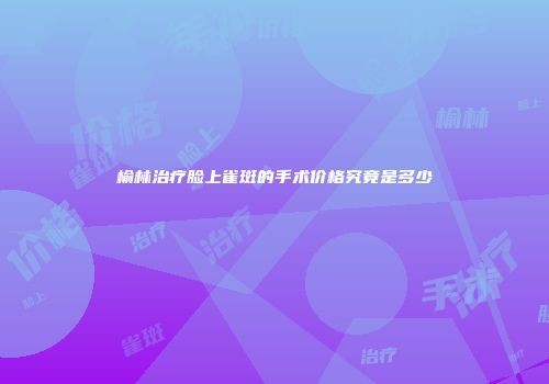 榆林治疗脸上雀斑的手术价格究竟是多少