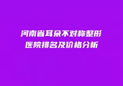 河南省耳朵不对称整形医院排名及价格分析