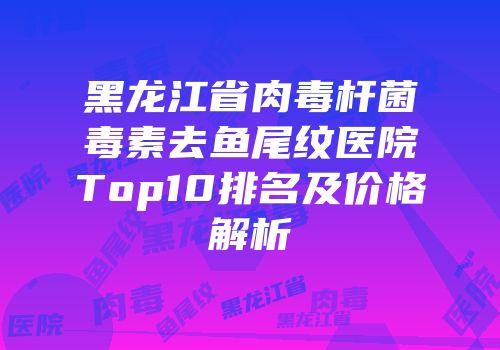 黑龙江省肉毒杆菌毒素去鱼尾纹医院Top10排名及价格解析