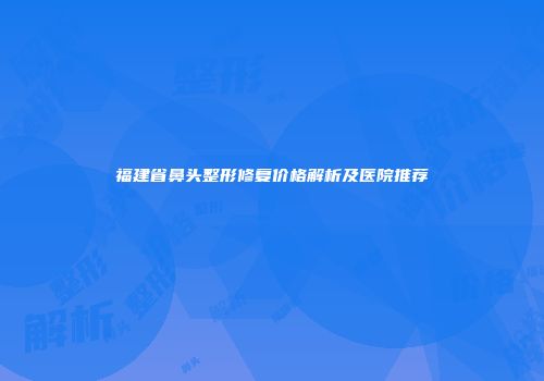 福建省鼻头整形修复价格解析及医院推荐