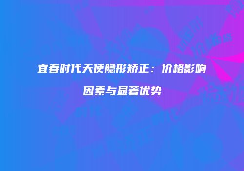 宜春时代天使隐形矫正：价格影响因素与显著优势