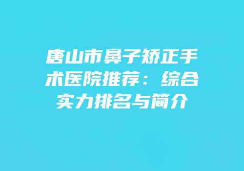 唐山市鼻子矫正手术医院推荐：综合实力排名与简介