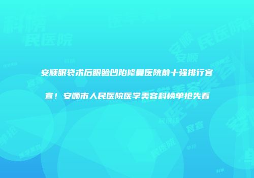 安顺眼袋术后眼睑凹陷修复医院前十强排行官宣！安顺市人民医院医学美容科榜单抢先看