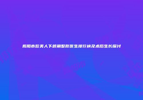 揭阳市欧美人下颌角整形医生排行榜及术后生长探讨