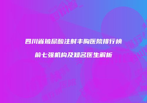 四川省玻尿酸注射丰胸医院排行榜前七强机构及知名医生解析