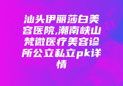 汕头伊丽莎白美容医院,潮南峡山梵微医疗美容诊所公立私立pk详情