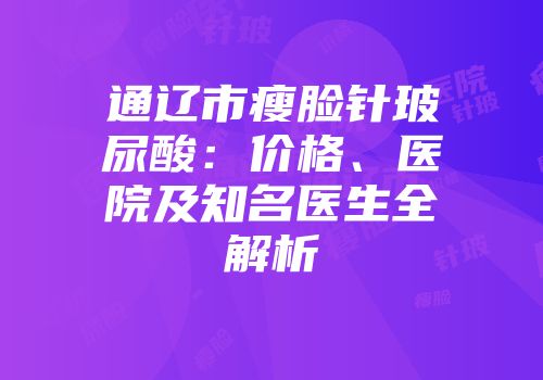 通辽市瘦脸针玻尿酸：价格、医院及知名医生全解析